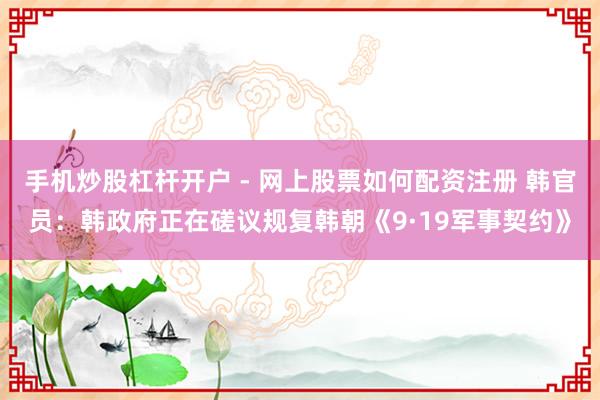 手机炒股杠杆开户 - 网上股票如何配资注册 韩官员：韩政府正在磋议规复韩朝《9·19军事契约》