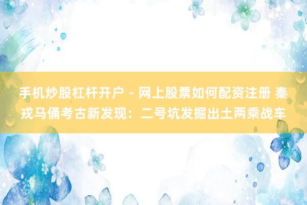 手机炒股杠杆开户 - 网上股票如何配资注册 秦戎马俑考古新发现：二号坑发掘出土两乘战车
