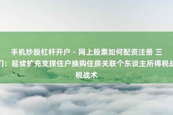 手机炒股杠杆开户 - 网上股票如何配资注册 三部门：延续扩充支撑住户换购住房关联个东谈主所得税战术