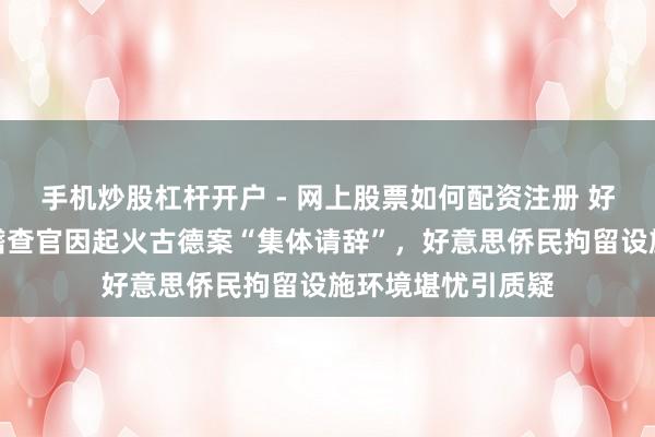 手机炒股杠杆开户 - 网上股票如何配资注册 好意思国多名联邦稽查官因起火古德案“集体请辞”，好意思侨民拘留设施环境堪忧引质疑