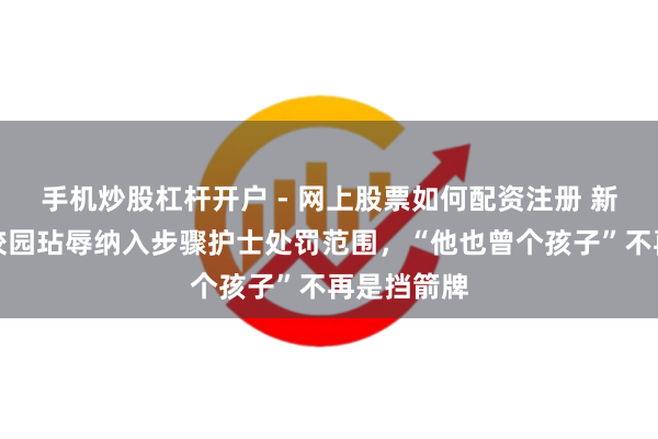 手机炒股杠杆开户 - 网上股票如何配资注册 新规落地！校园玷辱纳入步骤护士处罚范围，“他也曾个孩子”不再是挡箭牌