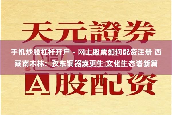 手机炒股杠杆开户 - 网上股票如何配资注册 西藏南木林：孜东铜器焕更生 文化生态谱新篇