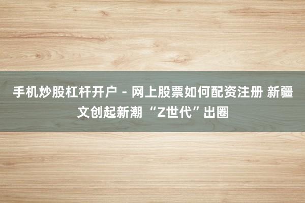 手机炒股杠杆开户 - 网上股票如何配资注册 新疆文创起新潮 “Z世代”出圈