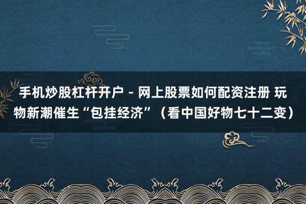 手机炒股杠杆开户 - 网上股票如何配资注册 玩物新潮催生“包挂经济”（看中国好物七十二变）