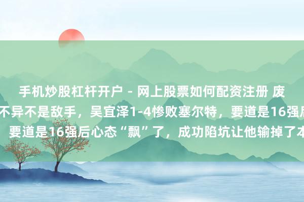 手机炒股杠杆开户 - 网上股票如何配资注册 废弃一个斯诺克天才的，不异不是敌手，吴宜泽1-4惨败塞尔特，要道是16强后心态“飘”了，成功陷坑让他输掉了本该赢的时局