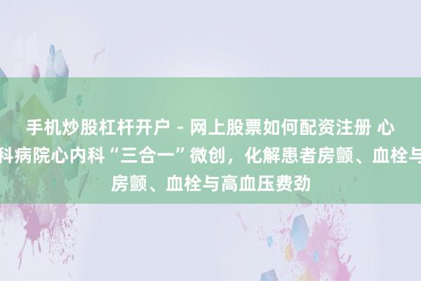 手机炒股杠杆开户 - 网上股票如何配资注册 心脑同护！胸科病院心内科“三合一”微创，化解患者房颤、血栓与高血压费劲