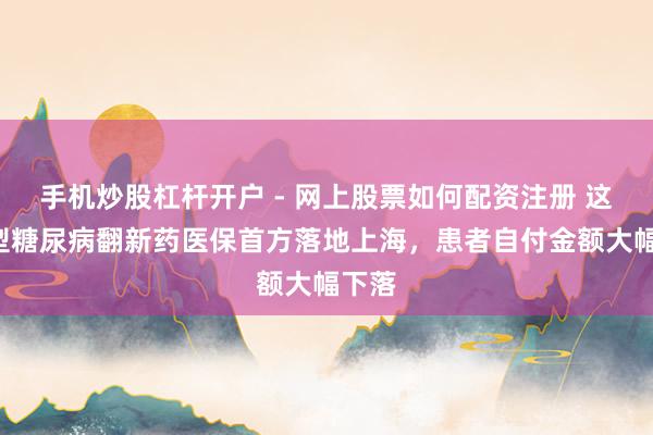 手机炒股杠杆开户 - 网上股票如何配资注册 这款2型糖尿病翻新药医保首方落地上海，患者自付金额大幅下落