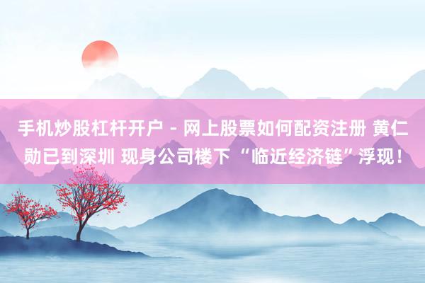手机炒股杠杆开户 - 网上股票如何配资注册 黄仁勋已到深圳 现身公司楼下 “临近经济链”浮现！