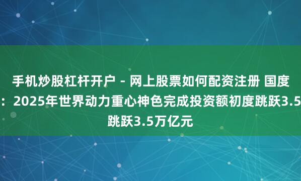 手机炒股杠杆开户 - 网上股票如何配资注册 国度动力局：2025年世界动力重心神色完成投资额初度跳跃3.5万亿元
