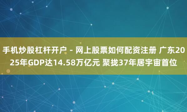 手机炒股杠杆开户 - 网上股票如何配资注册 广东2025年GDP达14.58万亿元 聚拢37年居宇宙首位