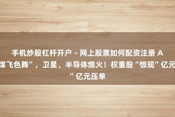 手机炒股杠杆开户 - 网上股票如何配资注册 A股“煤飞色舞”，卫星、半导体熄火！权重股“惊现”亿元压单