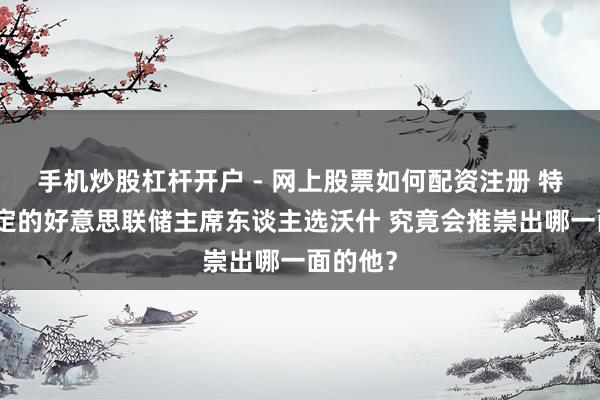 手机炒股杠杆开户 - 网上股票如何配资注册 特朗普敲定的好意思联储主席东谈主选沃什 究竟会推崇出哪一面的他？