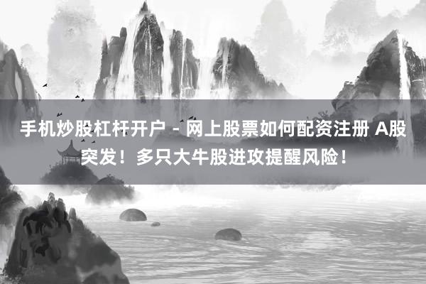 手机炒股杠杆开户 - 网上股票如何配资注册 A股突发！多只大牛股进攻提醒风险！