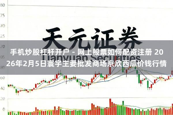手机炒股杠杆开户 - 网上股票如何配资注册 2026年2月5日寰宇主要批发商场京欣西瓜价钱行情
