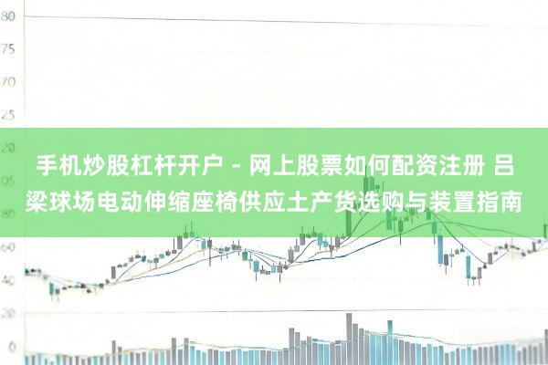 手机炒股杠杆开户 - 网上股票如何配资注册 吕梁球场电动伸缩座椅供应土产货选购与装置指南