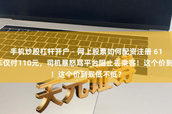 手机炒股杠杆开户 - 网上股票如何配资注册 61公里网约车仅付110元，司机暴怒骂平台阻止丢乘客！这个价到底低不低？