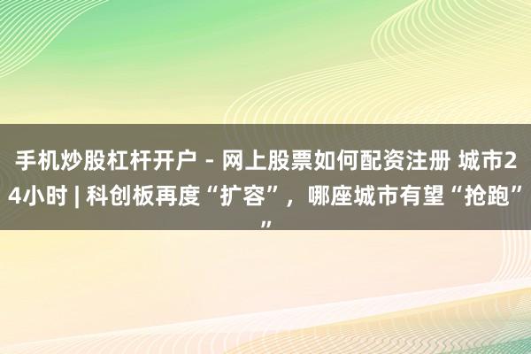 手机炒股杠杆开户 - 网上股票如何配资注册 城市24小时 | 科创板再度“扩容”，哪座城市有望“抢跑”