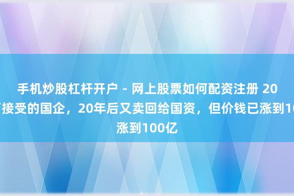 手机炒股杠杆开户 - 网上股票如何配资注册 2000万接受的国企，20年后又卖回给国资，但价钱已涨到100亿