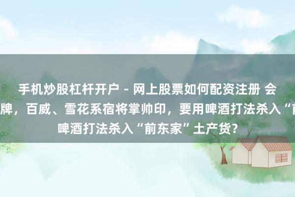 手机炒股杠杆开户 - 网上股票如何配资注册 会稽山董事会大洗牌,百威、雪花系宿将掌帅印,要用啤酒打法杀入“前东家”土产货?