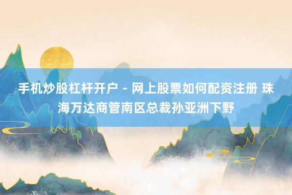 手机炒股杠杆开户 - 网上股票如何配资注册 珠海万达商管南区总裁孙亚洲下野
