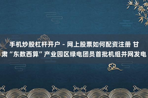 手机炒股杠杆开户 - 网上股票如何配资注册 甘肃“东数西算”产业园区绿电团员首批机组并网发电
