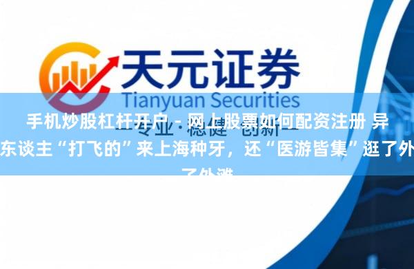 手机炒股杠杆开户 - 网上股票如何配资注册 异邦东谈主“打飞的”来上海种牙，还“医游皆集”逛了外滩