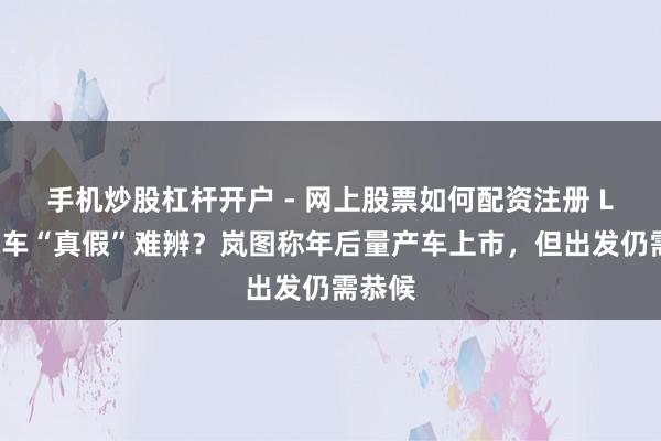 手机炒股杠杆开户 - 网上股票如何配资注册 L3级汽车“真假”难辨？岚图称年后量产车上市，但出发仍需恭候