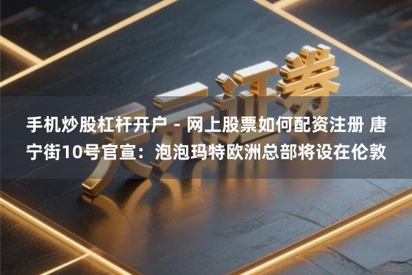 手机炒股杠杆开户 - 网上股票如何配资注册 唐宁街10号官宣：泡泡玛特欧洲总部将设在伦敦