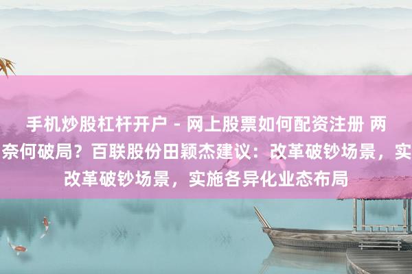 手机炒股杠杆开户 - 网上股票如何配资注册 两会对话｜破钞市场奈何破局？百联股份田颖杰建议：改革破钞场景，实施各异化业态布局