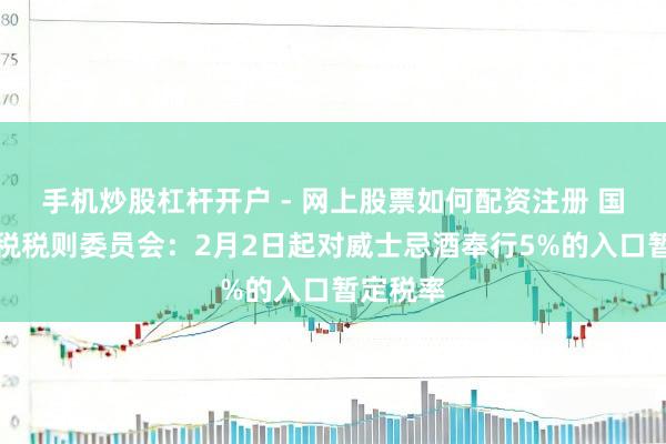 手机炒股杠杆开户 - 网上股票如何配资注册 国务院关税税则委员会：2月2日起对威士忌酒奉行5%的入口暂定税率