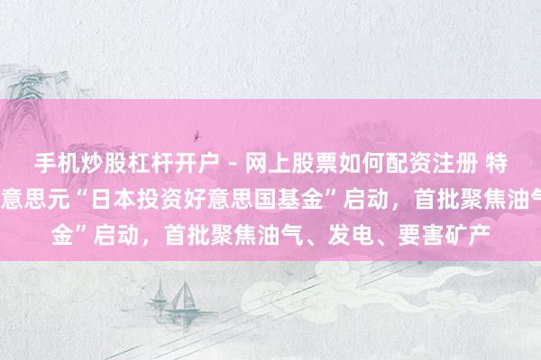 手机炒股杠杆开户 - 网上股票如何配资注册 特朗普官宣5500亿好意思元“日本投资好意思国基金”启动，首批聚焦油气、发电、要害矿产