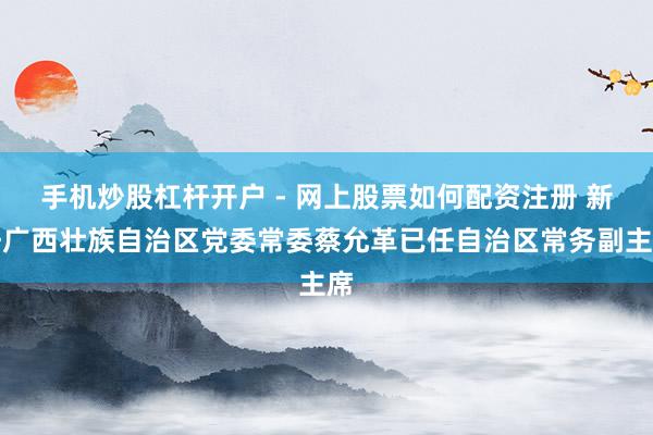手机炒股杠杆开户 - 网上股票如何配资注册 新任广西壮族自治区党委常委蔡允革已任自治区常务副主席