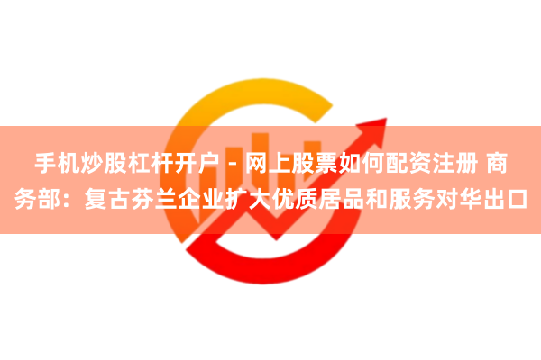 手机炒股杠杆开户 - 网上股票如何配资注册 商务部：复古芬兰企业扩大优质居品和服务对华出口