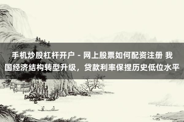手机炒股杠杆开户 - 网上股票如何配资注册 我国经济结构转型升级，贷款利率保捏历史低位水平