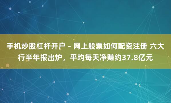 手机炒股杠杆开户 - 网上股票如何配资注册 六大行半年报出炉,平均每天净赚约37.8亿元