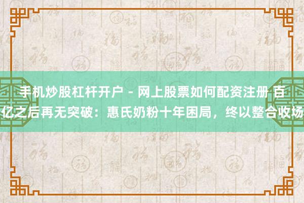 手机炒股杠杆开户 - 网上股票如何配资注册 百亿之后再无突破:惠氏奶粉十年困局,终以整合收场