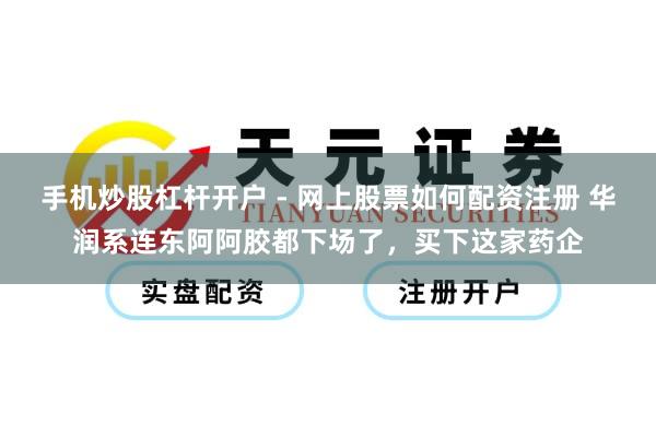 手机炒股杠杆开户 - 网上股票如何配资注册 华润系连东阿阿胶都下场了，买下这家药企