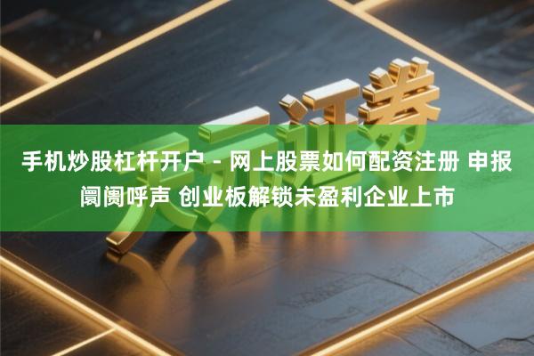 手机炒股杠杆开户 - 网上股票如何配资注册 申报阛阓呼声 创业板解锁未盈利企业上市