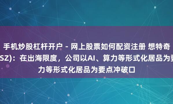 手机炒股杠杆开户 - 网上股票如何配资注册 想特奇(300608.SZ)：在出海限度，公司以AI、算力等形式化居品为要点冲破口