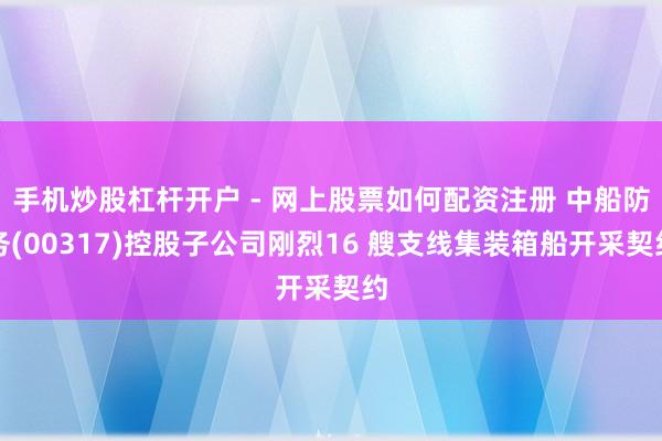 手机炒股杠杆开户 - 网上股票如何配资注册 中船防务(00317)控股子公司刚烈16 艘支线集装箱船开采契约
